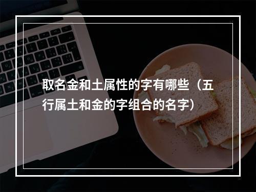 取名金和土属性的字有哪些（五行属土和金的字组合的名字）