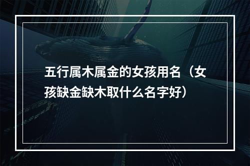 五行属木属金的女孩用名（女孩缺金缺木取什么名字好）