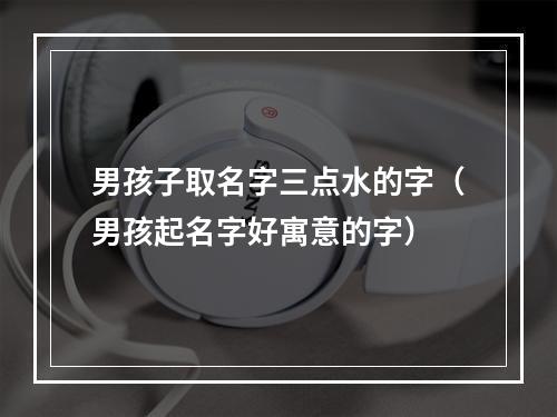 男孩子取名字三点水的字（男孩起名字好寓意的字）