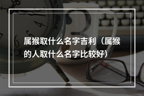 属猴取什么名字吉利（属猴的人取什么名字比较好）