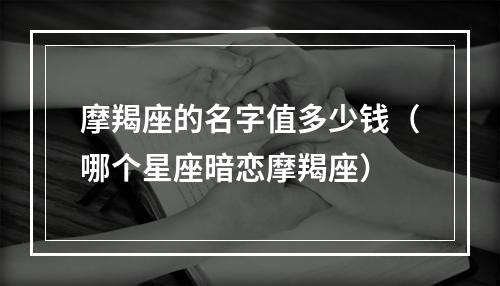 摩羯座的名字值多少钱（哪个星座暗恋摩羯座）