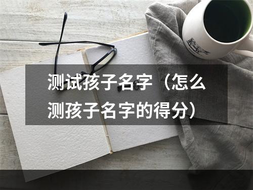 测试孩子名字（怎么测孩子名字的得分）