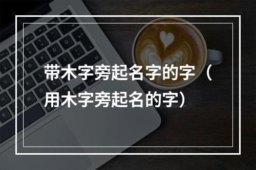 带木字旁起名字的字（用木字旁起名的字）