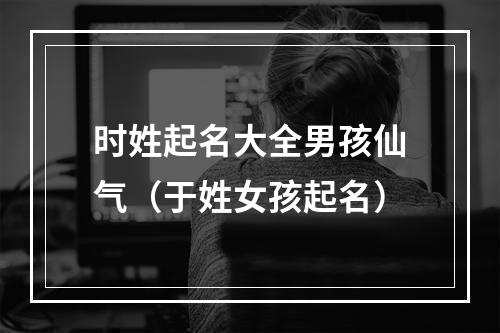 时姓起名大全男孩仙气（于姓女孩起名）