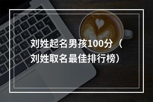 刘姓起名男孩100分（刘姓取名最佳排行榜）