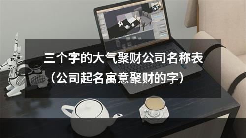 三个字的大气聚财公司名称表（公司起名寓意聚财的字）