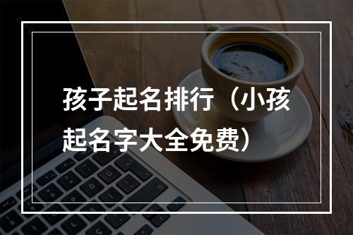 孩子起名排行（小孩起名字大全免费）