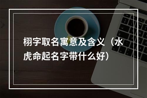 栩字取名寓意及含义（水虎命起名字带什么好）