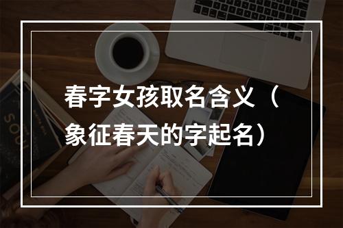 春字女孩取名含义（象征春天的字起名）