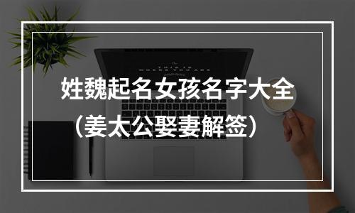 姓魏起名女孩名字大全（姜太公娶妻解签）