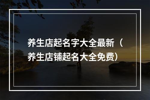 养生店起名字大全最新（养生店铺起名大全免费）