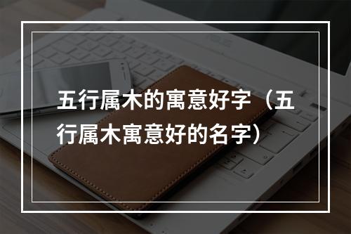 五行属木的寓意好字（五行属木寓意好的名字）