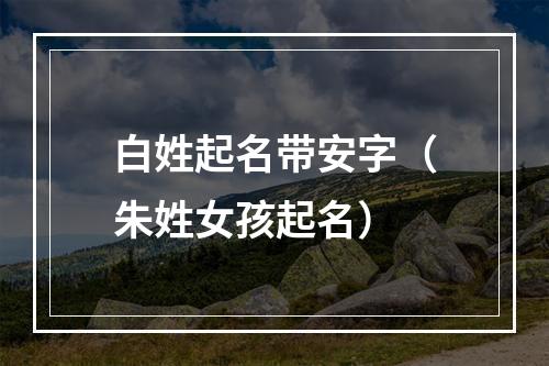 白姓起名带安字（朱姓女孩起名）