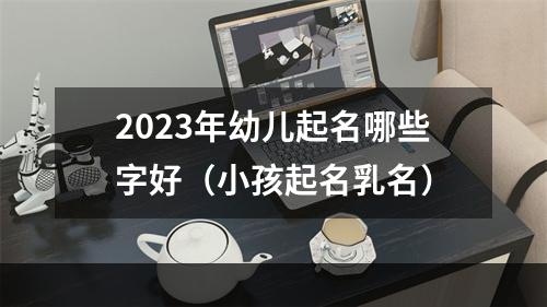 2023年幼儿起名哪些字好（小孩起名乳名）
