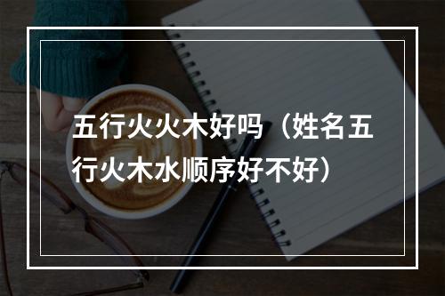 五行火火木好吗（姓名五行火木水顺序好不好）