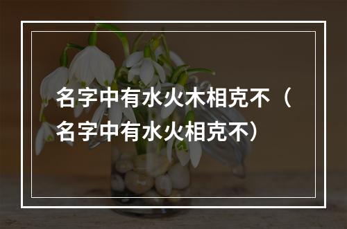名字中有水火木相克不（名字中有水火相克不）