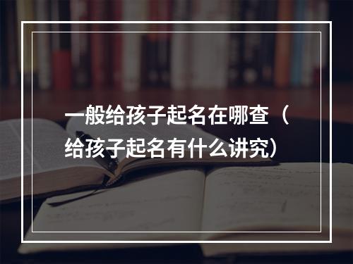 一般给孩子起名在哪查（给孩子起名有什么讲究）