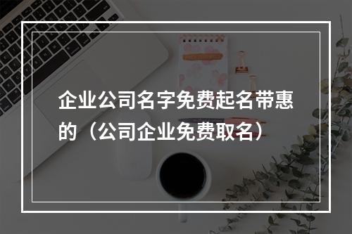 企业公司名字免费起名带惠的（公司企业免费取名）