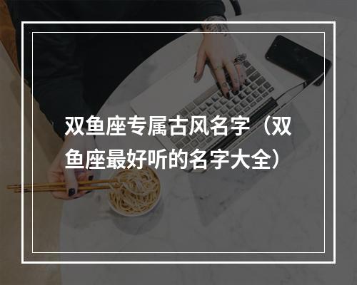 双鱼座专属古风名字（双鱼座最好听的名字大全）