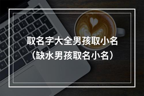 取名字大全男孩取小名（缺水男孩取名小名）