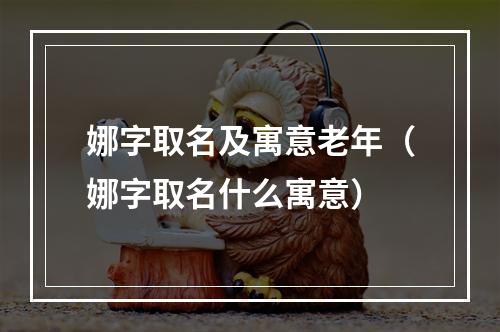 娜字取名及寓意老年（娜字取名什么寓意）