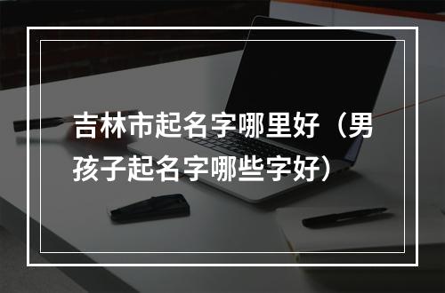 吉林市起名字哪里好（男孩子起名字哪些字好）