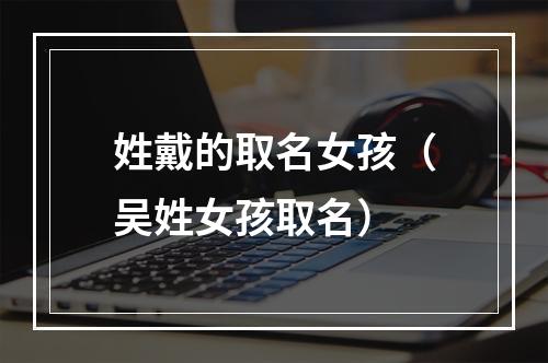 姓戴的取名女孩（吴姓女孩取名）