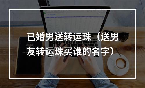 已婚男送转运珠（送男友转运珠买谁的名字）