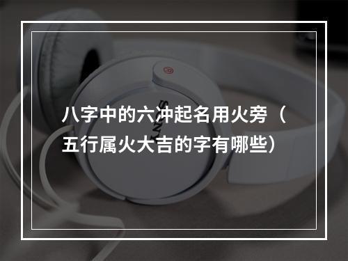 八字中的六冲起名用火旁（五行属火大吉的字有哪些）