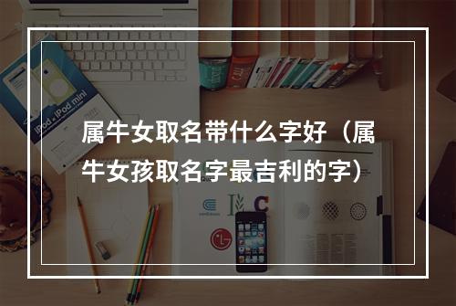属牛女取名带什么字好（属牛女孩取名字最吉利的字）