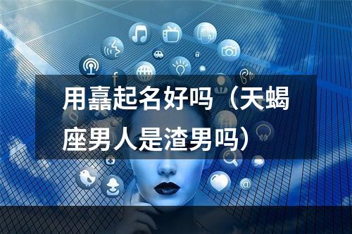 用嚞起名好吗（天蝎座男人是渣男吗）