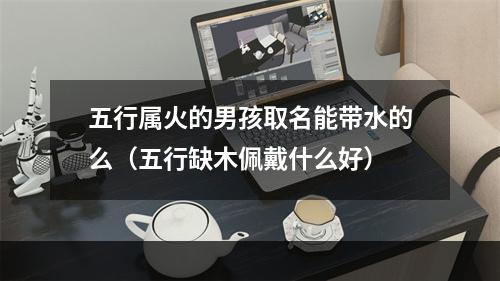 五行属火的男孩取名能带水的么（五行缺木佩戴什么好）