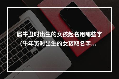 属牛丑时出生的女孩起名用哪些字（牛年寅时出生的女孩取名字）