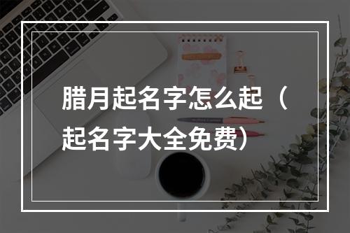 腊月起名字怎么起（起名字大全免费）