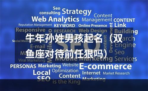 牛年孙姓男孩起名（双鱼座对待前任狠吗）