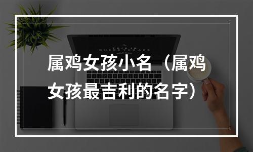 属鸡女孩小名（属鸡女孩最吉利的名字）