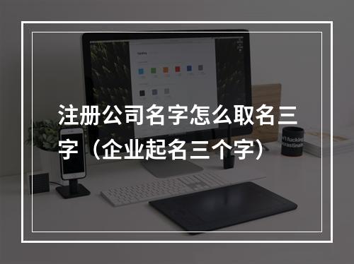 注册公司名字怎么取名三字（企业起名三个字）