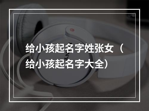 给小孩起名字姓张女（给小孩起名字大全）