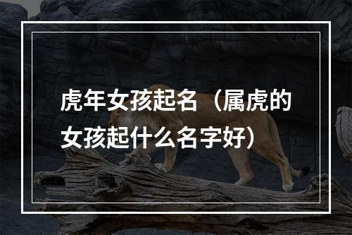 虎年女孩起名（属虎的女孩起什么名字好）