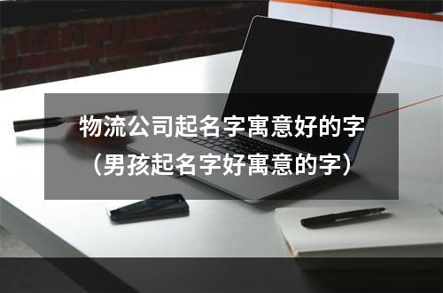 物流公司起名字寓意好的字（男孩起名字好寓意的字）