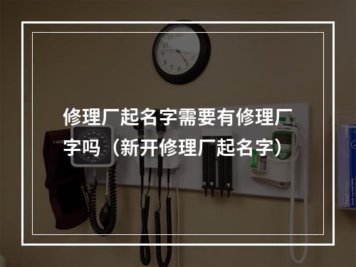 修理厂起名字需要有修理厂字吗（新开修理厂起名字）