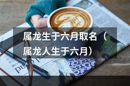 属龙生于六月取名（属龙人生于六月）