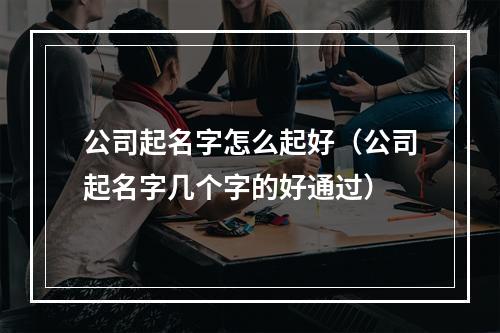 公司起名字怎么起好（公司起名字几个字的好通过）