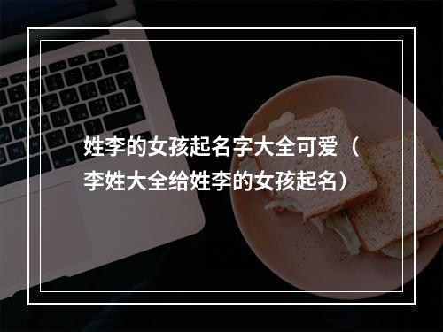 姓李的女孩起名字大全可爱（李姓大全给姓李的女孩起名）