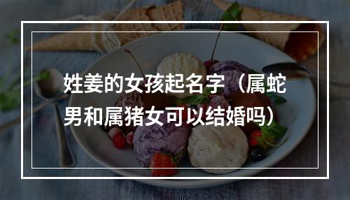 姓姜的女孩起名字（属蛇男和属猪女可以结婚吗）