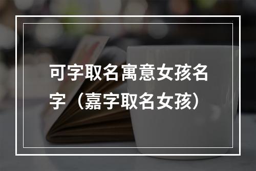 可字取名寓意女孩名字（嘉字取名女孩）