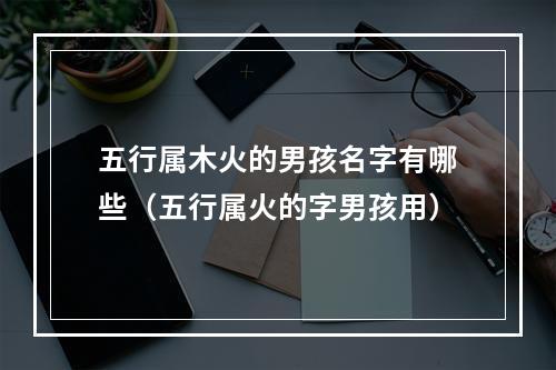 五行属木火的男孩名字有哪些（五行属火的字男孩用）