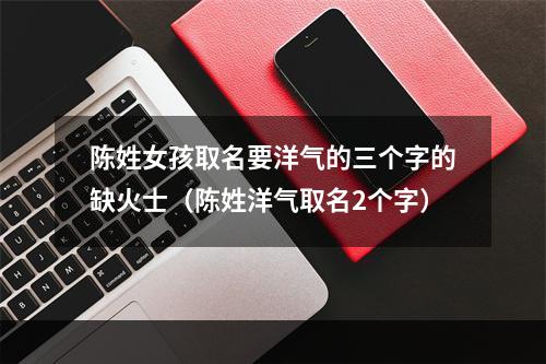陈姓女孩取名要洋气的三个字的缺火士（陈姓洋气取名2个字）