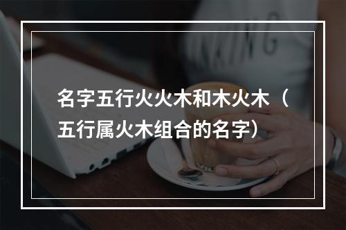 名字五行火火木和木火木（五行属火木组合的名字）