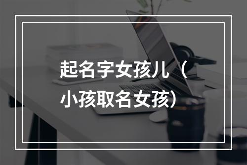 起名字女孩儿（小孩取名女孩）